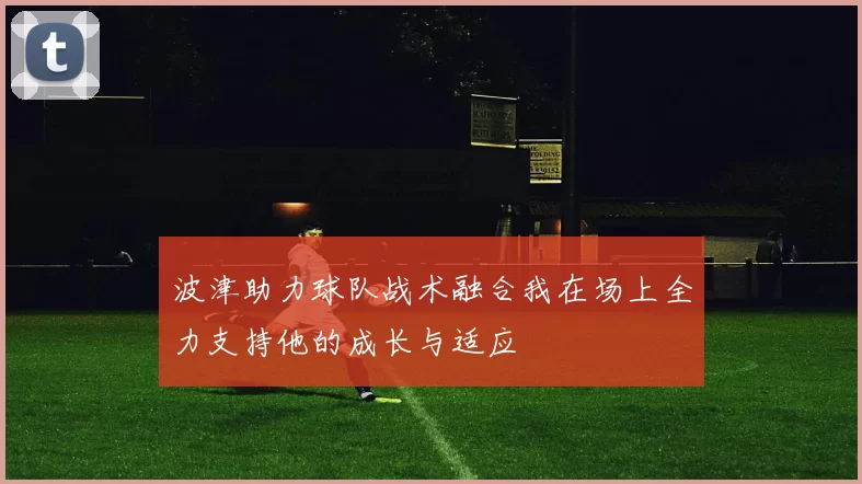 波津助力球队战术融合我在场上全力支持他的成长与适应