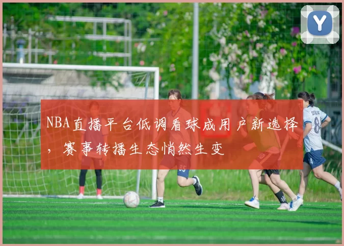 NBA直播平台低调看球成用户新选择,赛事转播生态悄然生变