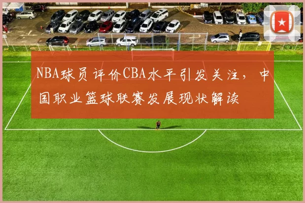 NBA球员评价CBA水平引发关注，中国职业篮球联赛发展现状解读