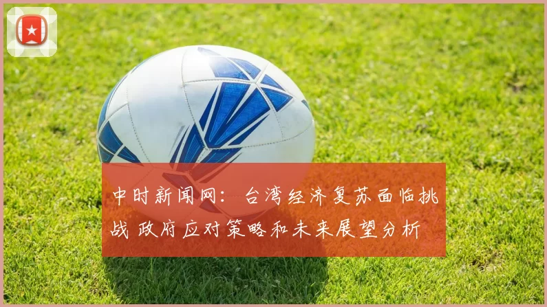 中时新闻网：台湾经济复苏面临挑战 政府应对策略和未来展望分析