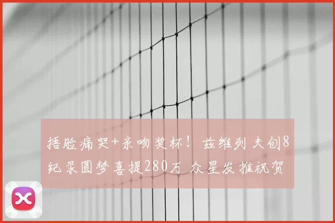 捂脸痛哭+亲吻奖杯!兹维列夫创8纪录圆梦喜提280万 众星发推祝贺