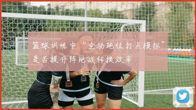篮球训练中“全场跑位打点模拟”是否提升阵地战转换效率