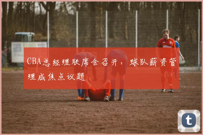 CBA总经理联席会召开，球队薪资管理成焦点议题