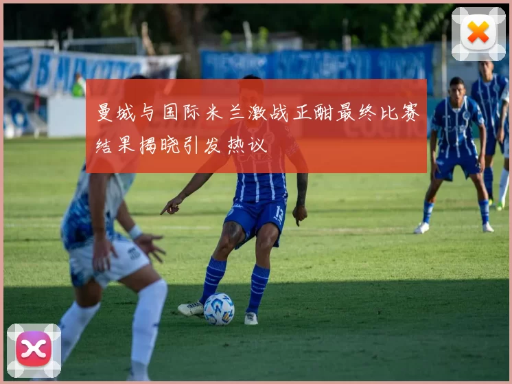 曼城与国际米兰激战正酣最终比赛结果揭晓引发热议