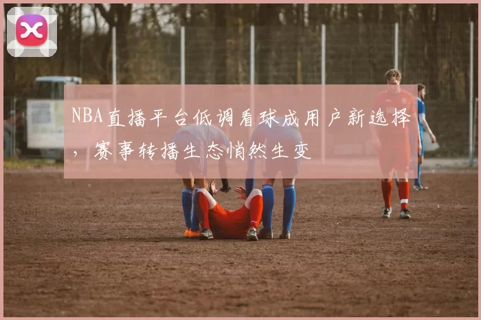NBA直播平台低调看球成用户新选择，赛事转播生态悄然生变