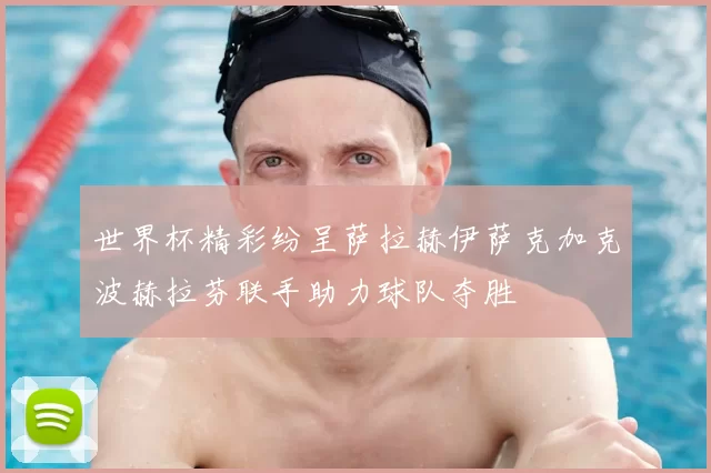 世界杯精彩纷呈萨拉赫伊萨克加克波赫拉芬联手助力球队夺胜