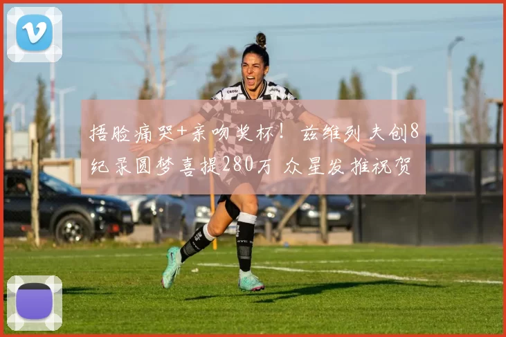 捂脸痛哭+亲吻奖杯!兹维列夫创8纪录圆梦喜提280万 众星发推祝贺