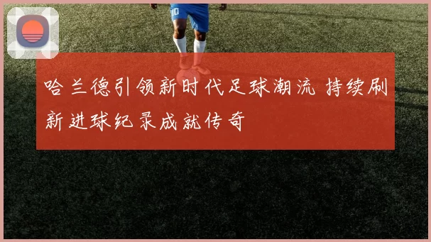 哈兰德引领新时代足球潮流 持续刷新进球纪录成就传奇