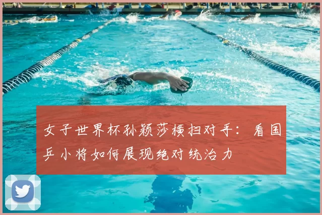 女子世界杯孙颖莎横扫对手:看国乒小将如何展现绝对统治力