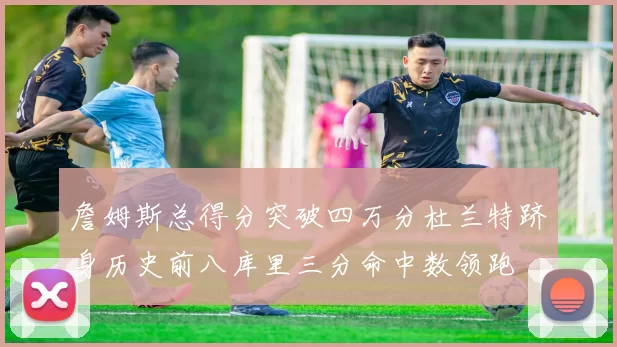 詹姆斯总得分突破四万分杜兰特跻身历史前八库里三分命中数领跑