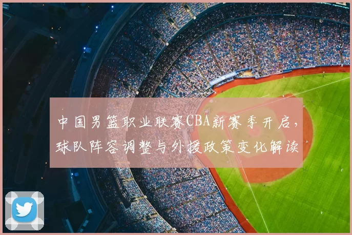 中国男篮职业联赛CBA新赛季开启，球队阵容调整与外援政策变化解读