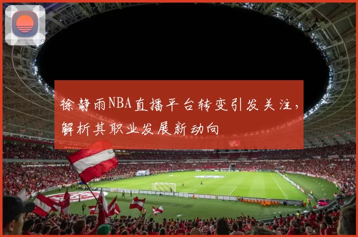 徐静雨NBA直播平台转变引发关注，解析其职业发展新动向