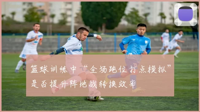篮球训练中“全场跑位打点模拟”是否提升阵地战转换效率