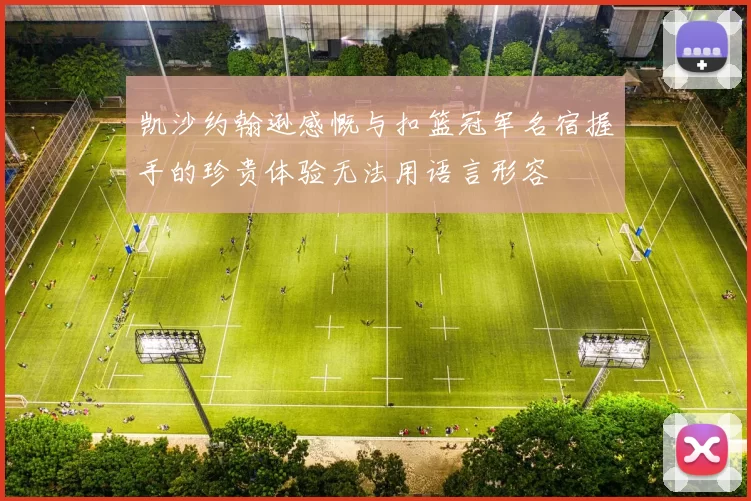 凯沙约翰逊感慨与扣篮冠军名宿握手的珍贵体验无法用语言形容