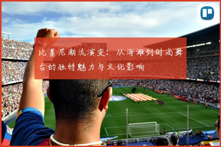 比基尼潮流演变：从海滩到时尚舞台的独特魅力与文化影响