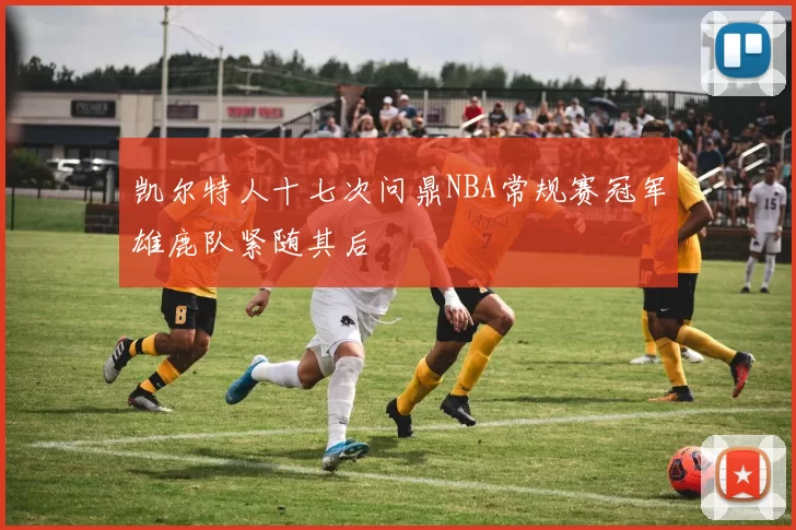 凯尔特人十七次问鼎NBA常规赛冠军雄鹿队紧随其后