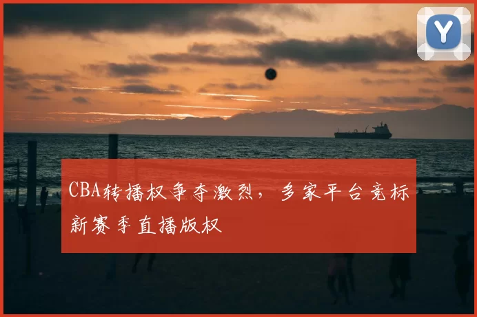 CBA转播权争夺激烈，多家平台竞标新赛季直播版权