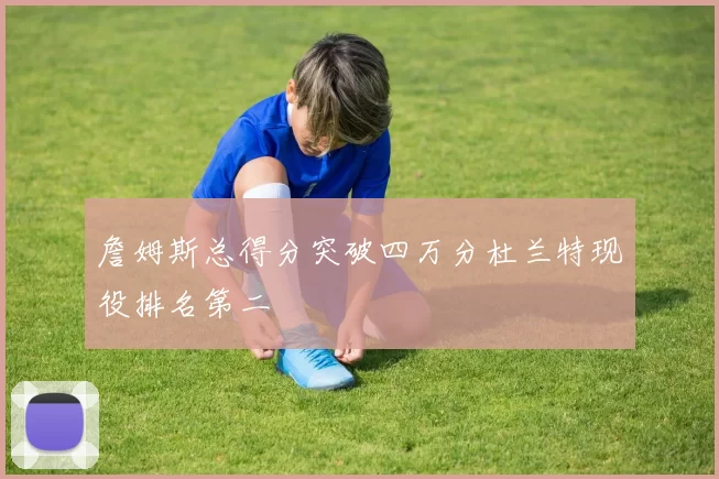 詹姆斯总得分突破四万分杜兰特现役排名第二