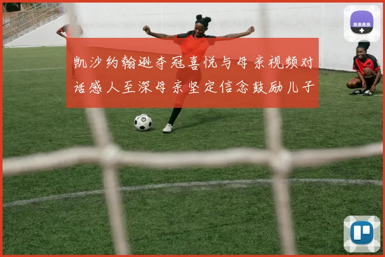 凯沙约翰逊夺冠喜悦与母亲视频对话感人至深母亲坚定信念鼓励儿子追梦