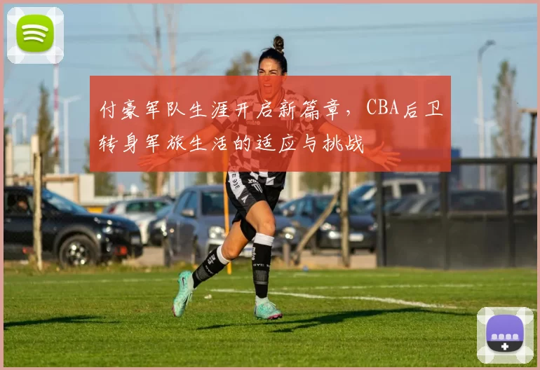 付豪军队生涯开启新篇章,CBA后卫转身军旅生活的适应与挑战
