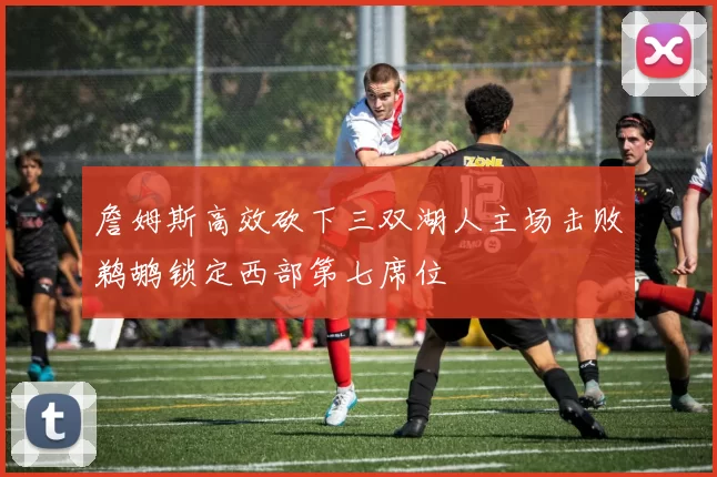 詹姆斯高效砍下三双湖人主场击败鹈鹕锁定西部第七席位