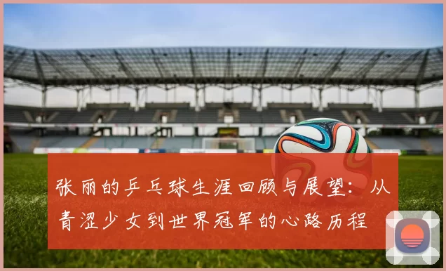 张丽的乒乓球生涯回顾与展望：从青涩少女到世界冠军的心路历程