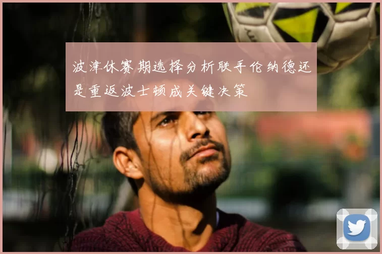 波津休赛期选择分析联手伦纳德还是重返波士顿成关键决策
