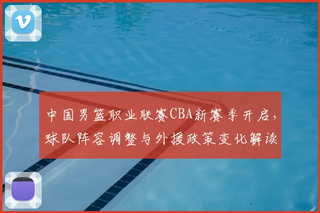 中国男篮职业联赛CBA新赛季开启，球队阵容调整与外援政策变化解读