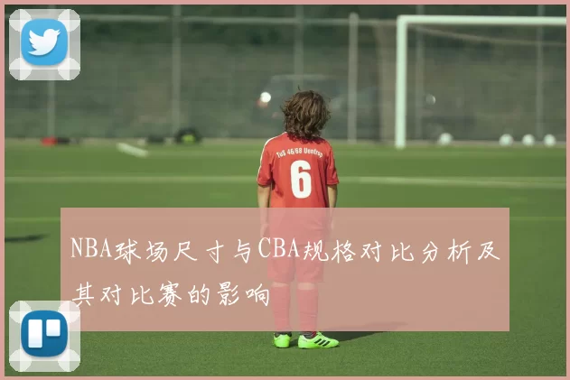 NBA球场尺寸与CBA规格对比分析及其对比赛的影响