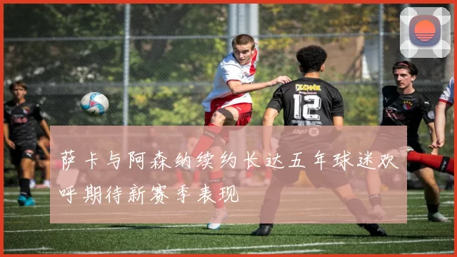 萨卡与阿森纳续约长达五年球迷欢呼期待新赛季表现