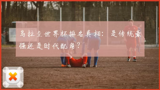 乌拉圭世界杯排名真相:是传统豪强还是时代配角?