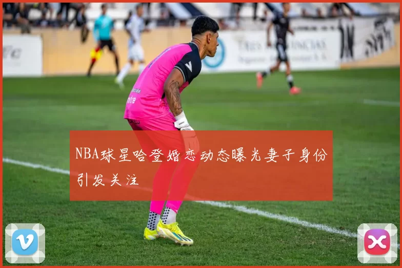 NBA球星哈登婚恋动态曝光妻子身份引发关注