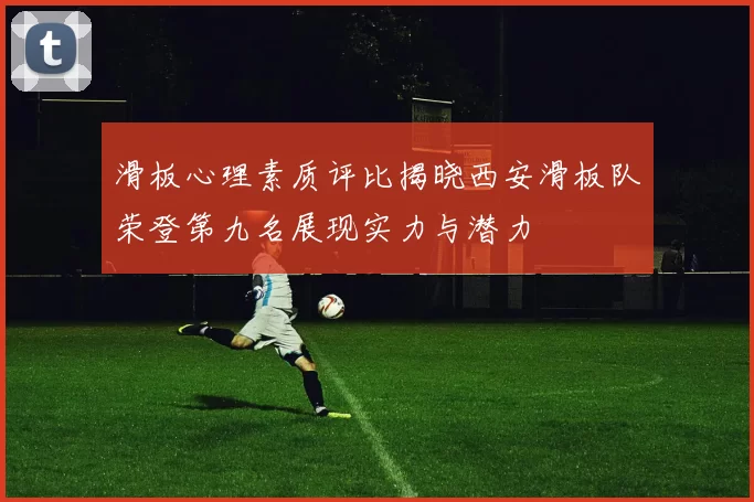 滑板心理素质评比揭晓西安滑板队荣登第九名展现实力与潜力