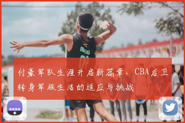 付豪军队生涯开启新篇章,CBA后卫转身军旅生活的适应与挑战