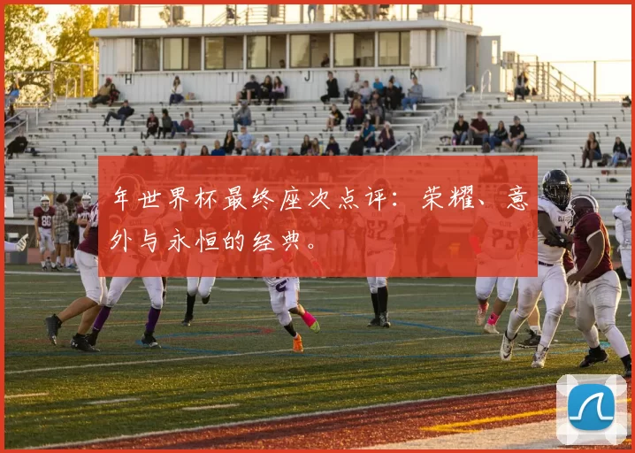 年世界杯最终座次点评:荣耀、意外与永恒的经典。
