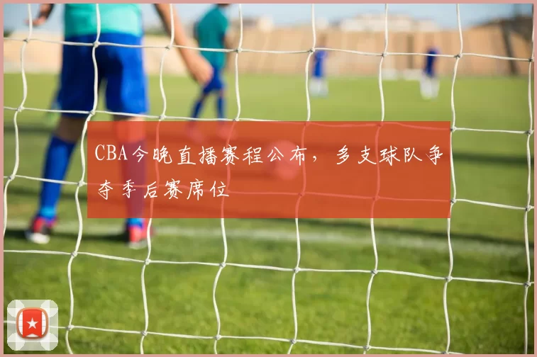 CBA今晚直播赛程公布，多支球队争夺季后赛席位