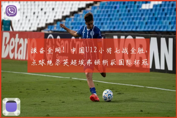 振奋全网！中国U12小将七战全胜，点球绝杀英超埃弗顿斩获国际杯冠军_决赛_梯队_亚洲杯