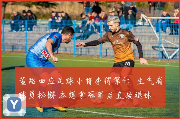 董路回应足球小将夺得第4：生气有球员松懈 本想拿冠军后直接退休