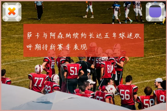 萨卡与阿森纳续约长达五年球迷欢呼期待新赛季表现