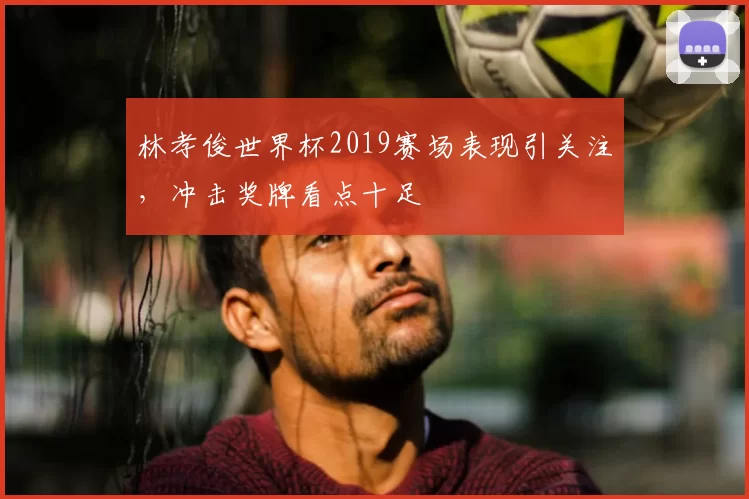 林孝俊世界杯2019赛场表现引关注，冲击奖牌看点十足