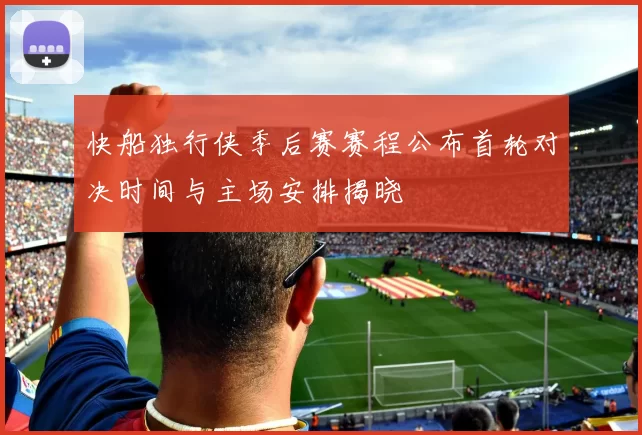 快船独行侠季后赛赛程公布首轮对决时间与主场安排揭晓