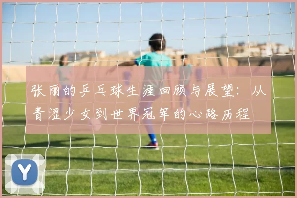 张丽的乒乓球生涯回顾与展望：从青涩少女到世界冠军的心路历程