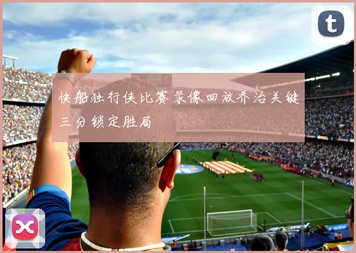 快船独行侠比赛录像回放乔治关键三分锁定胜局