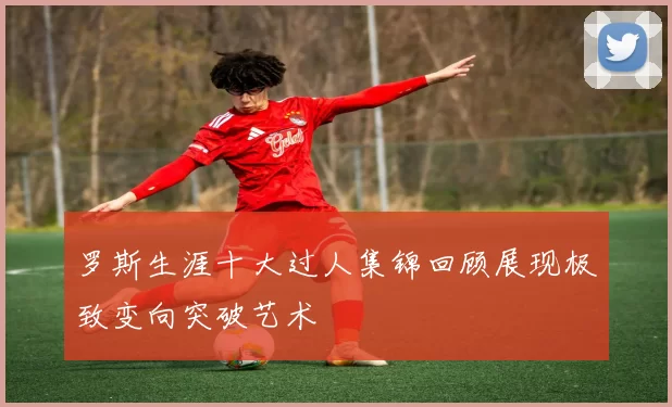 罗斯生涯十大过人集锦回顾展现极致变向突破艺术