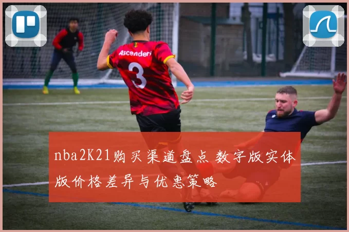 nba2K21购买渠道盘点 数字版实体版价格差异与优惠策略