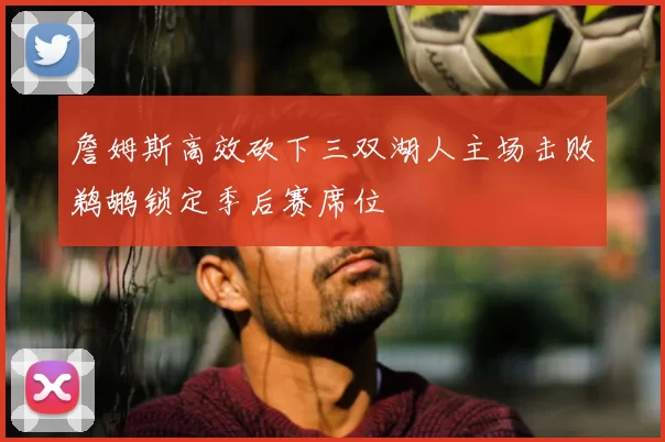詹姆斯高效砍下三双湖人主场击败鹈鹕锁定季后赛席位