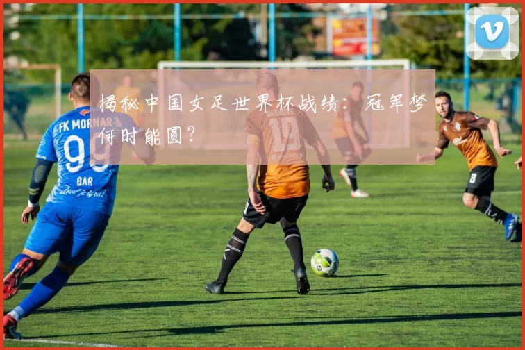 揭秘中国女足世界杯战绩:冠军梦何时能圆?