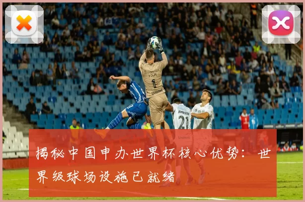 揭秘中国申办世界杯核心优势:世界级球场设施已就绪