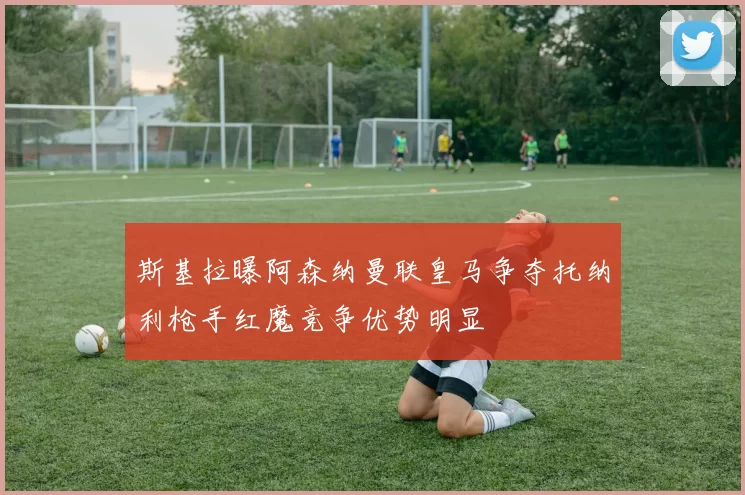 斯基拉曝阿森纳曼联皇马争夺托纳利枪手红魔竞争优势明显