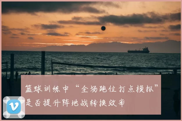 篮球训练中“全场跑位打点模拟”是否提升阵地战转换效率